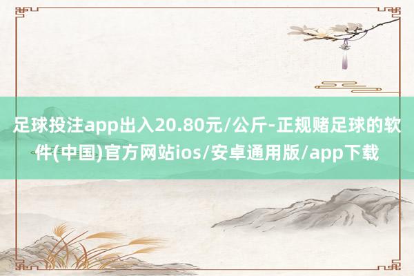 足球投注app出入20.80元/公斤-正规赌足球的软件(中国)官方网站ios/安卓通用版/app下载