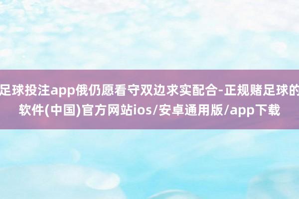 足球投注app俄仍愿看守双边求实配合-正规赌足球的软件(中国)官方网站ios/安卓通用版/app下载