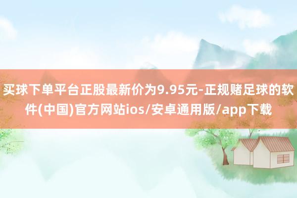 买球下单平台正股最新价为9.95元-正规赌足球的软件(中国)官方网站ios/安卓通用版/app下载