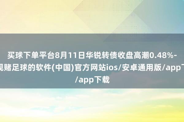 买球下单平台8月11日华锐转债收盘高潮0.48%-正规赌足球的软件(中国)官方网站ios/安卓通用版/app下载