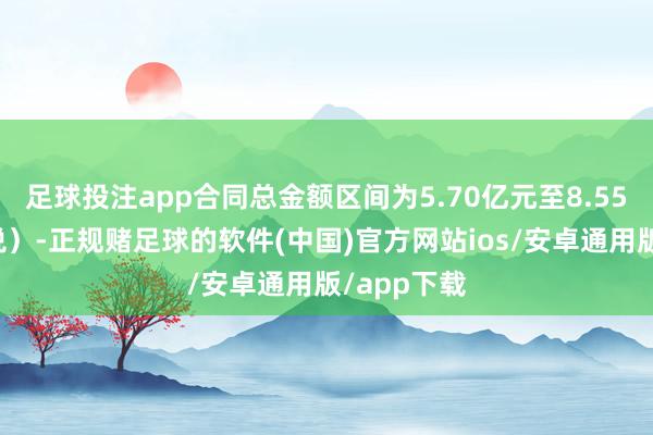 足球投注app合同总金额区间为5.70亿元至8.55亿元（含税）-正规赌足球的软件(中国)官方网站ios/安卓通用版/app下载