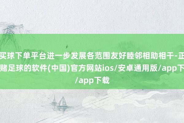 买球下单平台进一步发展各范围友好睦邻相助相干-正规赌足球的软件(中国)官方网站ios/安卓通用版/app下载