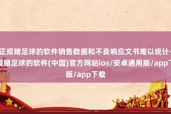 正规赌足球的软件销售数据和不良响应文书难以统计-正规赌足球的软件(中国)官方网站ios/安卓通用版/app下载
