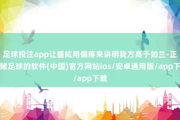 足球投注app让盛紘用偏疼来讲明我方高于如兰-正规赌足球的软件(中国)官方网站ios/安卓通用版/app下载
