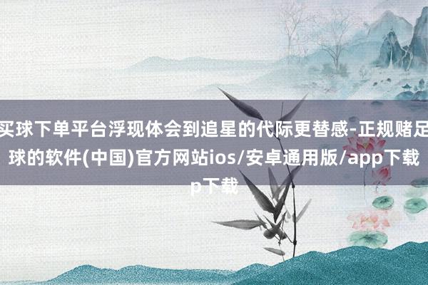 买球下单平台浮现体会到追星的代际更替感-正规赌足球的软件(中国)官方网站ios/安卓通用版/app下载