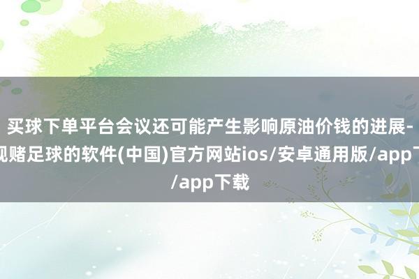 买球下单平台　　会议还可能产生影响原油价钱的进展-正规赌足球的软件(中国)官方网站ios/安卓通用版/app下载