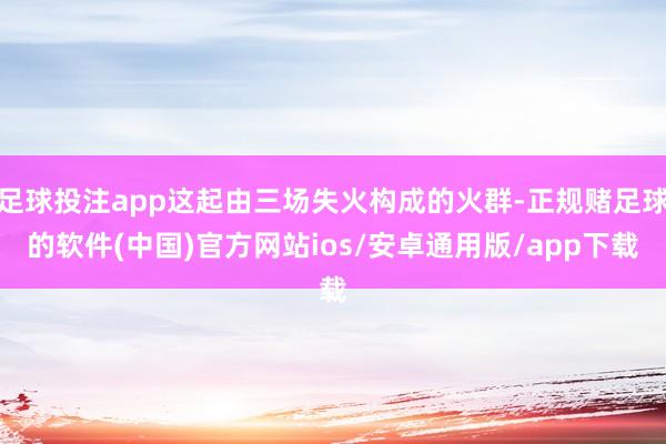 足球投注app这起由三场失火构成的火群-正规赌足球的软件(中国)官方网站ios/安卓通用版/app下载