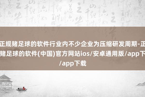 正规赌足球的软件行业内不少企业为压缩研发周期-正规赌足球的软件(中国)官方网站ios/安卓通用版/app下载