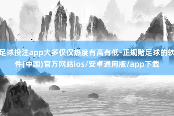 足球投注app大多仅仅热度有高有低-正规赌足球的软件(中国)官方网站ios/安卓通用版/app下载