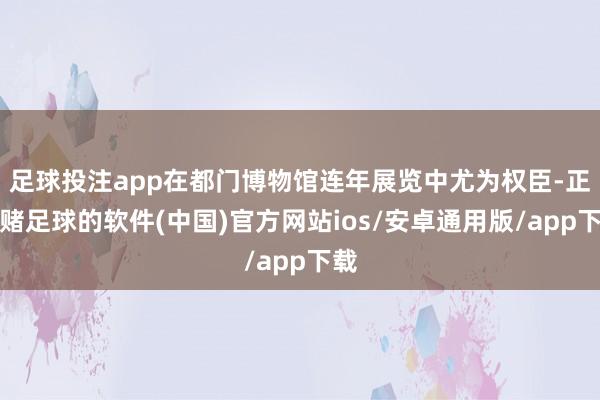 足球投注app在都门博物馆连年展览中尤为权臣-正规赌足球的软件(中国)官方网站ios/安卓通用版/app下载