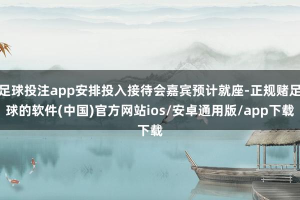 足球投注app安排投入接待会嘉宾预计就座-正规赌足球的软件(中国)官方网站ios/安卓通用版/app下载
