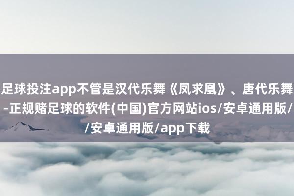足球投注app不管是汉代乐舞《凤求凰》、唐代乐舞《薛涛》-正规赌足球的软件(中国)官方网站ios/安卓通用版/app下载