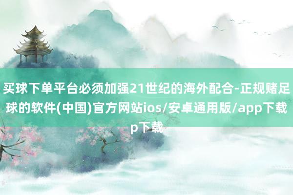 买球下单平台必须加强21世纪的海外配合-正规赌足球的软件(中国)官方网站ios/安卓通用版/app下载