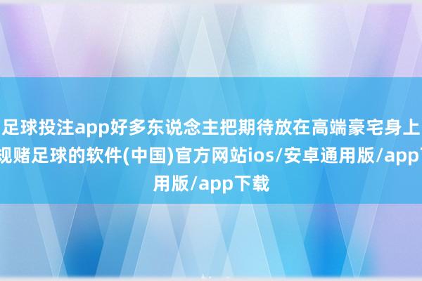 足球投注app好多东说念主把期待放在高端豪宅身上-正规赌足球的软件(中国)官方网站ios/安卓通用版/app下载