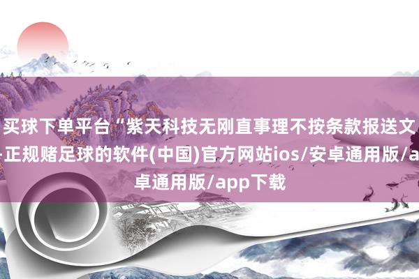 买球下单平台　　“紫天科技无刚直事理不按条款报送文献贵寓-正规赌足球的软件(中国)官方网站ios/安卓通用版/app下载