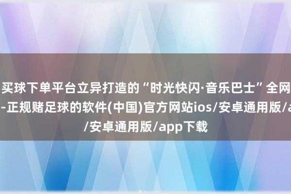 买球下单平台立异打造的“时光快闪·音乐巴士”全网“出圈”-正规赌足球的软件(中国)官方网站ios/安卓通用版/app下载