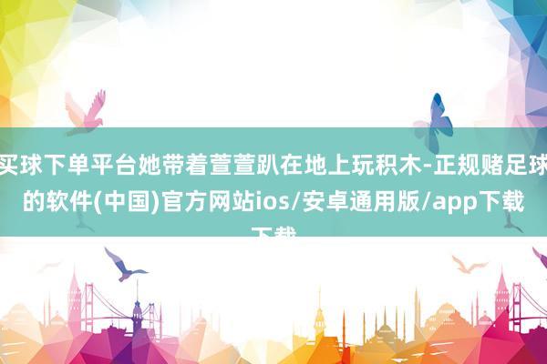 买球下单平台她带着萱萱趴在地上玩积木-正规赌足球的软件(中国)官方网站ios/安卓通用版/app下载
