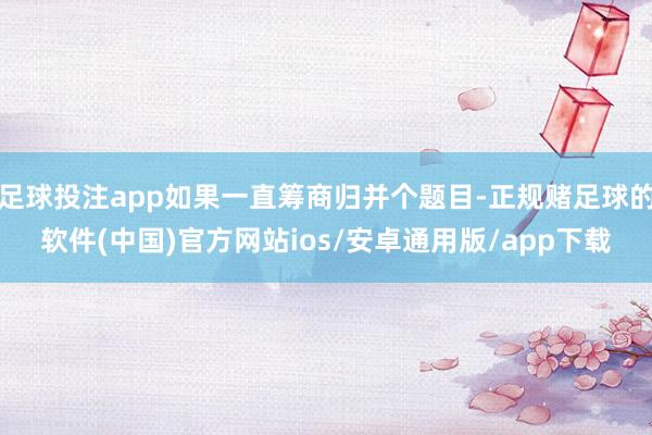 足球投注app如果一直筹商归并个题目-正规赌足球的软件(中国)官方网站ios/安卓通用版/app下载