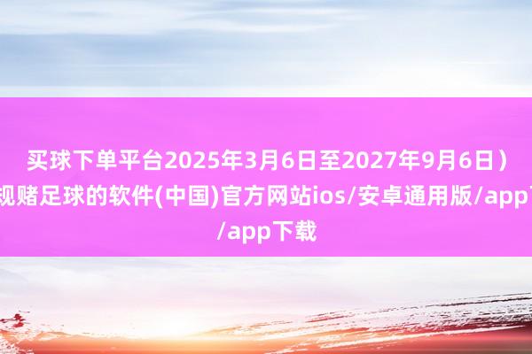 买球下单平台2025年3月6日至2027年9月6日）-正规赌足球的软件(中国)官方网站ios/安卓通用版/app下载