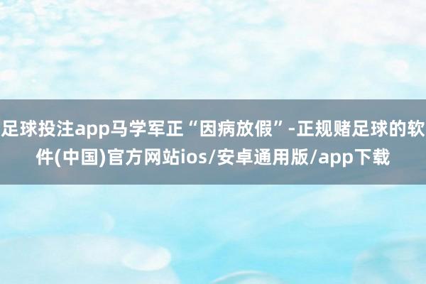 足球投注app马学军正“因病放假”-正规赌足球的软件(中国)官方网站ios/安卓通用版/app下载