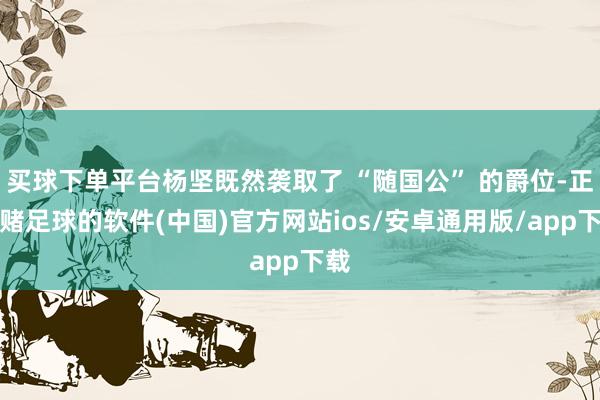 买球下单平台杨坚既然袭取了 “随国公” 的爵位-正规赌足球的软件(中国)官方网站ios/安卓通用版/app下载