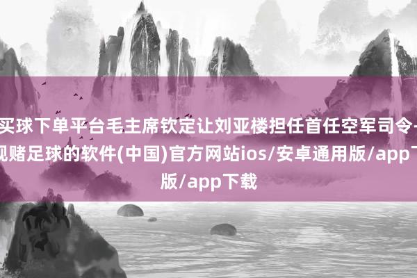 买球下单平台毛主席钦定让刘亚楼担任首任空军司令-正规赌足球的软件(中国)官方网站ios/安卓通用版/app下载