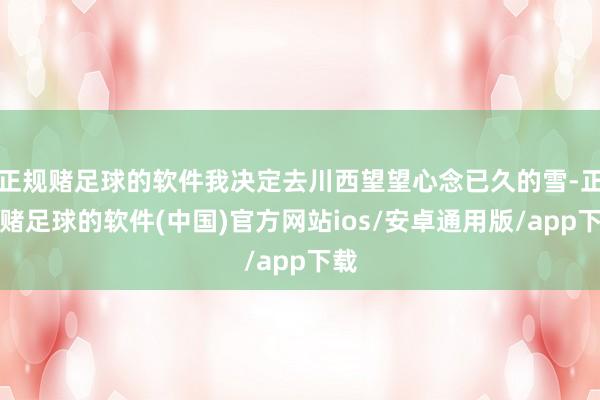 正规赌足球的软件我决定去川西望望心念已久的雪-正规赌足球的软件(中国)官方网站ios/安卓通用版/app下载