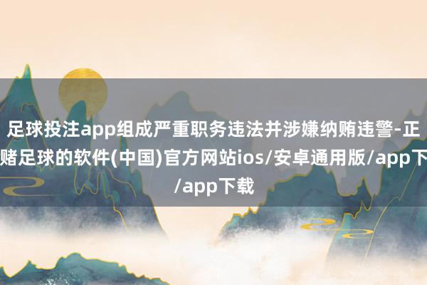 足球投注app组成严重职务违法并涉嫌纳贿违警-正规赌足球的软件(中国)官方网站ios/安卓通用版/app下载