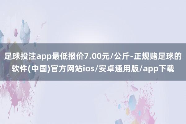 足球投注app最低报价7.00元/公斤-正规赌足球的软件(中国)官方网站ios/安卓通用版/app下载