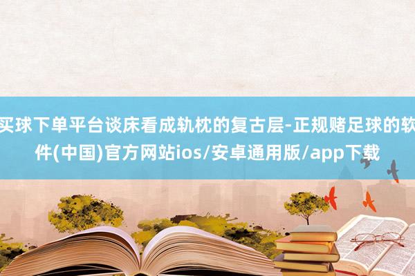 买球下单平台谈床看成轨枕的复古层-正规赌足球的软件(中国)官方网站ios/安卓通用版/app下载