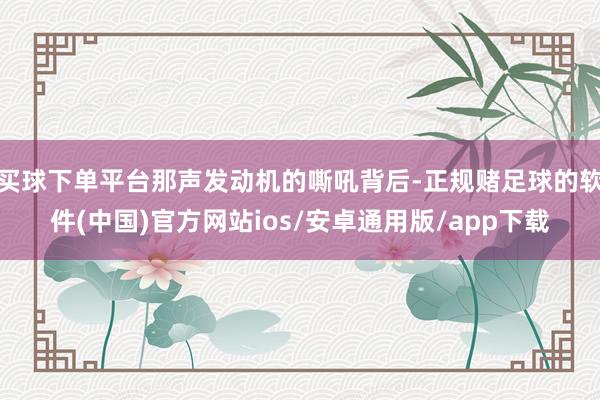 买球下单平台那声发动机的嘶吼背后-正规赌足球的软件(中国)官方网站ios/安卓通用版/app下载