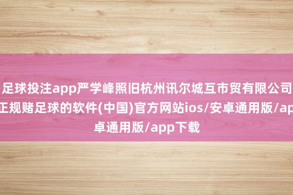 足球投注app严学峰照旧杭州讯尔城互市贸有限公司司理-正规赌足球的软件(中国)官方网站ios/安卓通用版/app下载