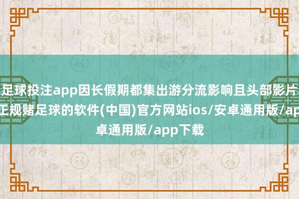 足球投注app因长假期都集出游分流影响且头部影片欠缺-正规赌足球的软件(中国)官方网站ios/安卓通用版/app下载