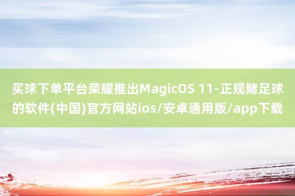 买球下单平台荣耀推出MagicOS 11-正规赌足球的软件(中国)官方网站ios/安卓通用版/app下载