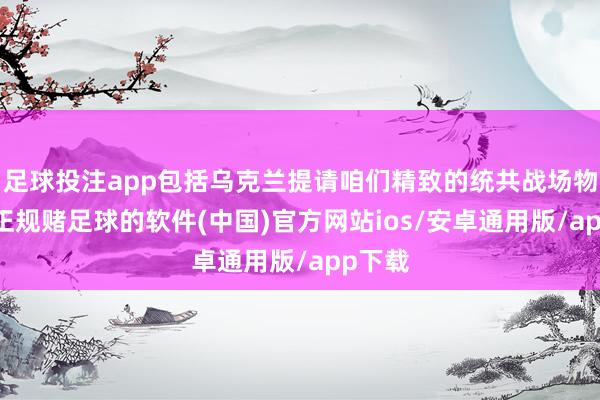 足球投注app包括乌克兰提请咱们精致的统共战场物质”-正规赌足球的软件(中国)官方网站ios/安卓通用版/app下载
