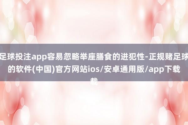 足球投注app容易忽略举座膳食的进犯性-正规赌足球的软件(中国)官方网站ios/安卓通用版/app下载