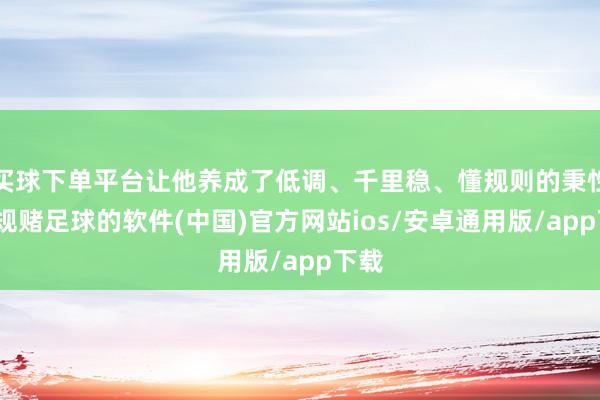 买球下单平台让他养成了低调、千里稳、懂规则的秉性-正规赌足球的软件(中国)官方网站ios/安卓通用版/app下载