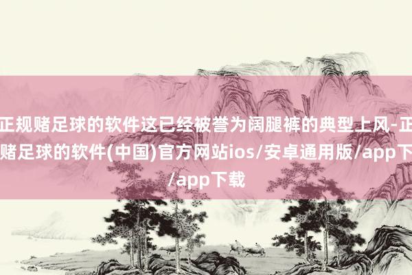 正规赌足球的软件这已经被誉为阔腿裤的典型上风-正规赌足球的软件(中国)官方网站ios/安卓通用版/app下载