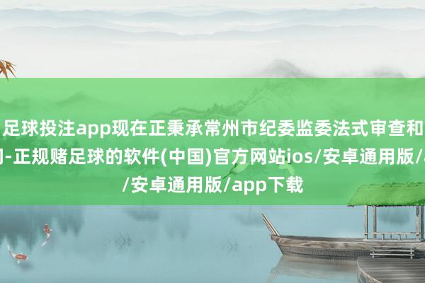 足球投注app现在正秉承常州市纪委监委法式审查和监察探问-正规赌足球的软件(中国)官方网站ios/安卓通用版/app下载