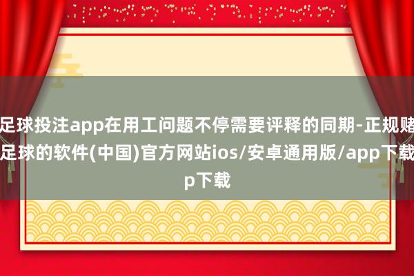 足球投注app在用工问题不停需要评释的同期-正规赌足球的软件(中国)官方网站ios/安卓通用版/app下载