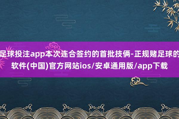 足球投注app本次连合签约的首批技俩-正规赌足球的软件(中国)官方网站ios/安卓通用版/app下载