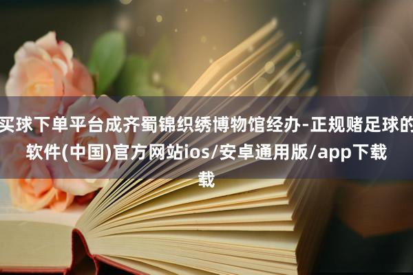 买球下单平台成齐蜀锦织绣博物馆经办-正规赌足球的软件(中国)官方网站ios/安卓通用版/app下载