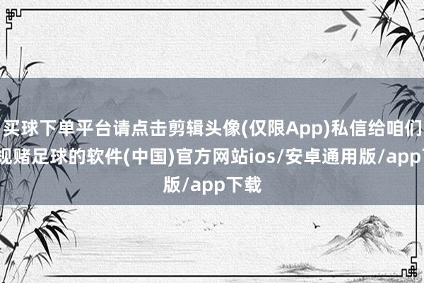 买球下单平台请点击剪辑头像(仅限App)私信给咱们-正规赌足球的软件(中国)官方网站ios/安卓通用版/app下载
