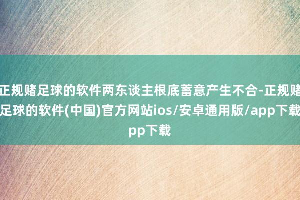 正规赌足球的软件两东谈主根底蓄意产生不合-正规赌足球的软件(中国)官方网站ios/安卓通用版/app下载