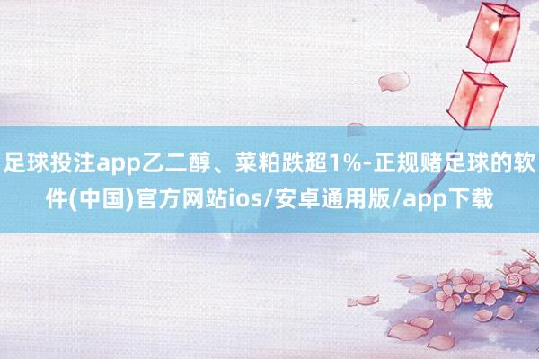 足球投注app乙二醇、菜粕跌超1%-正规赌足球的软件(中国)官方网站ios/安卓通用版/app下载