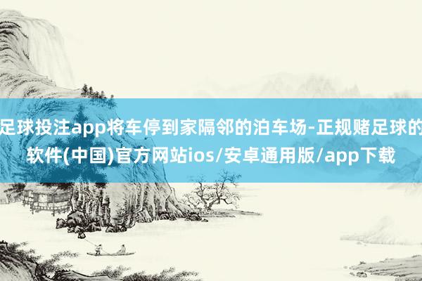 足球投注app将车停到家隔邻的泊车场-正规赌足球的软件(中国)官方网站ios/安卓通用版/app下载