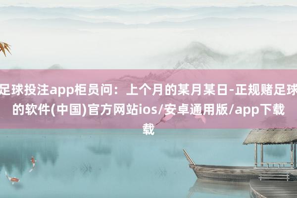足球投注app柜员问：上个月的某月某日-正规赌足球的软件(中国)官方网站ios/安卓通用版/app下载