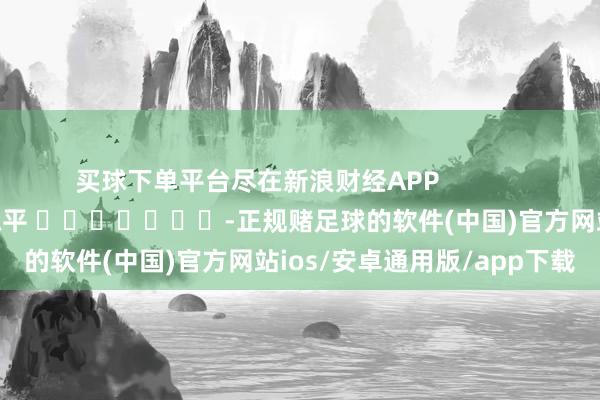 买球下单平台尽在新浪财经APP            						牵累剪辑：陈平 							-正规赌足球的软件(中国)官方网站ios/安卓通用版/app下载