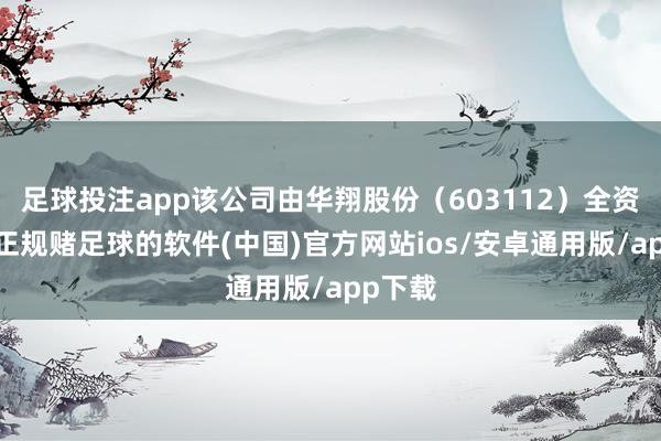 足球投注app该公司由华翔股份（603112）全资捏股-正规赌足球的软件(中国)官方网站ios/安卓通用版/app下载