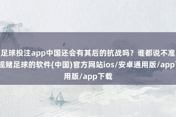 足球投注app中国还会有其后的抗战吗？谁都说不准-正规赌足球的软件(中国)官方网站ios/安卓通用版/app下载
